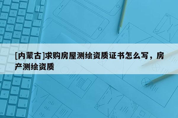 [内蒙古]求购房屋测绘资质证书怎么写，房产测绘资质
