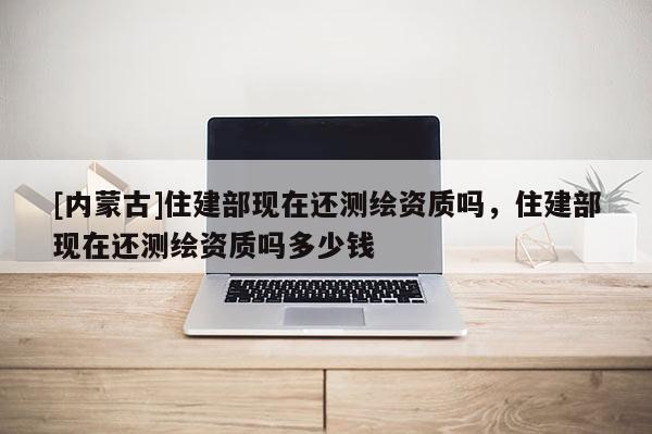 [内蒙古]住建部现在还测绘资质吗，住建部现在还测绘资质吗多少钱