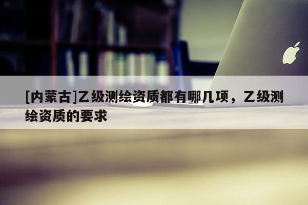 [内蒙古]乙级测绘资质都有哪几项，乙级测绘资质的要求