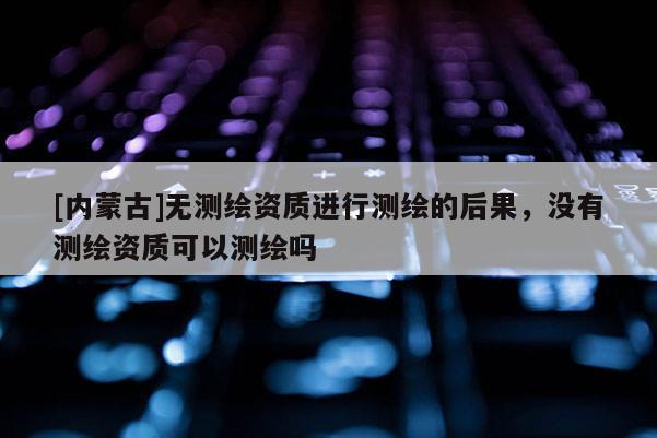 [内蒙古]无测绘资质进行测绘的后果，没有测绘资质可以测绘吗