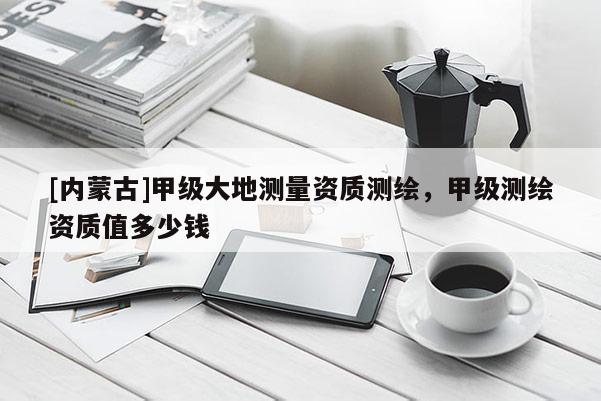 [内蒙古]甲级大地测量资质测绘，甲级测绘资质值多少钱