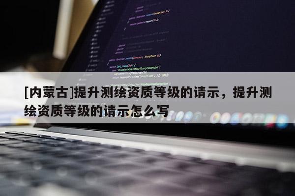 [内蒙古]提升测绘资质等级的请示，提升测绘资质等级的请示怎么写