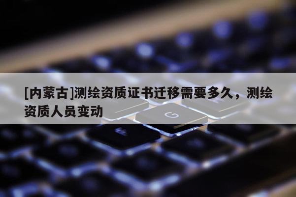 [内蒙古]测绘资质证书迁移需要多久，测绘资质人员变动
