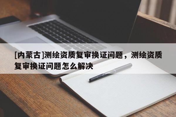 [内蒙古]测绘资质复审换证问题，测绘资质复审换证问题怎么解决
