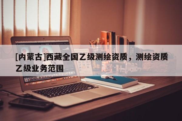 [内蒙古]西藏全国乙级测绘资质，测绘资质乙级业务范围