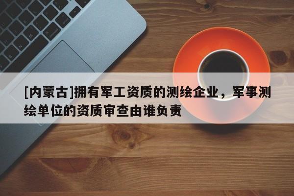 [内蒙古]拥有军工资质的测绘企业，军事测绘单位的资质审查由谁负责
