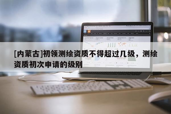 [内蒙古]初领测绘资质不得超过几级，测绘资质初次申请的级别