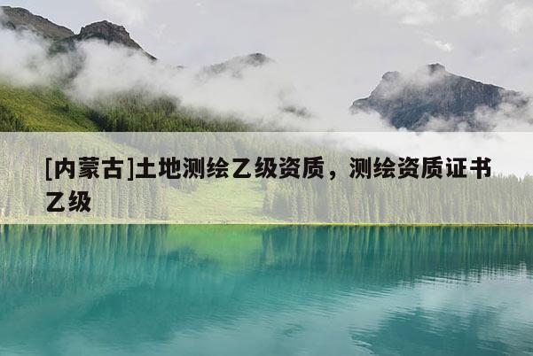 [内蒙古]土地测绘乙级资质，测绘资质证书乙级