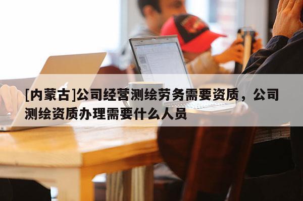 [内蒙古]公司经营测绘劳务需要资质，公司测绘资质办理需要什么人员
