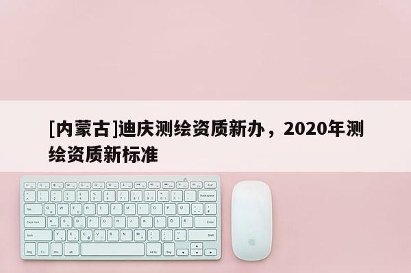 [内蒙古]迪庆测绘资质新办，2020年测绘资质新标准