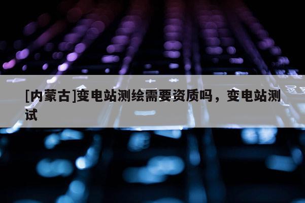 [内蒙古]变电站测绘需要资质吗，变电站测试