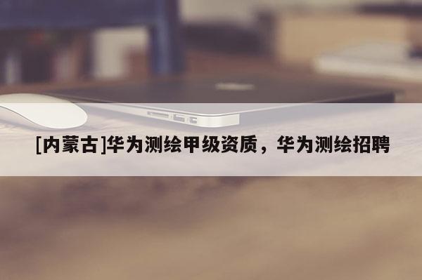 [内蒙古]华为测绘甲级资质，华为测绘招聘