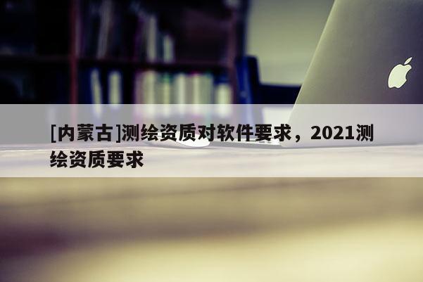 [内蒙古]测绘资质对软件要求，2021测绘资质要求