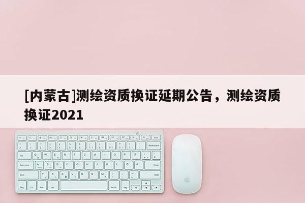 [内蒙古]测绘资质换证延期公告，测绘资质换证2021