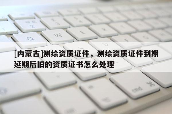 [内蒙古]测绘资质证件，测绘资质证件到期延期后旧的资质证书怎么处理