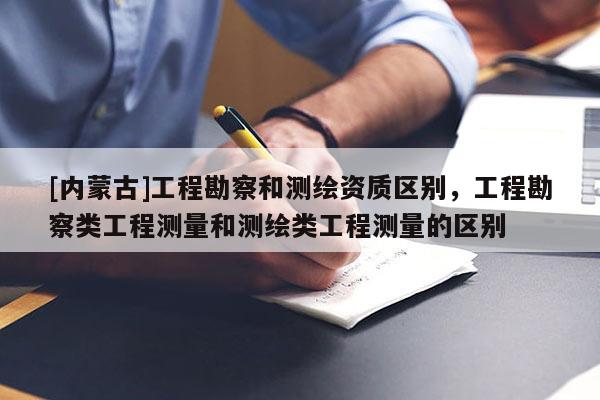 [内蒙古]工程勘察和测绘资质区别，工程勘察类工程测量和测绘类工程测量的区别