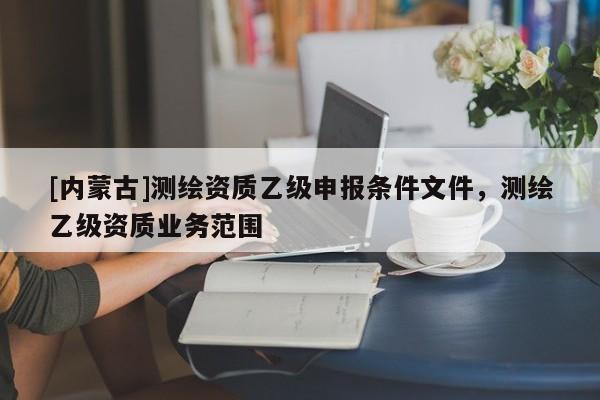 [内蒙古]测绘资质乙级申报条件文件，测绘乙级资质业务范围