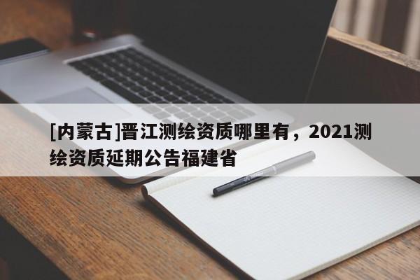 [内蒙古]晋江测绘资质哪里有，2021测绘资质延期公告福建省