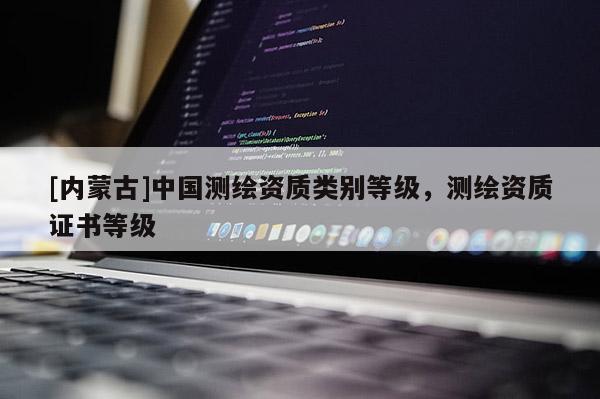 [内蒙古]中国测绘资质类别等级，测绘资质证书等级