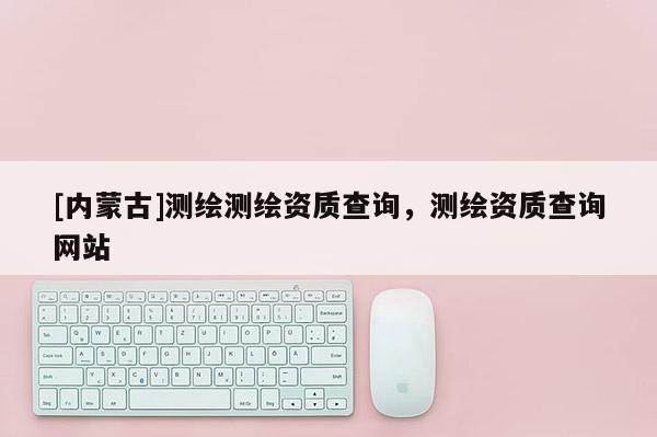[内蒙古]测绘测绘资质查询，测绘资质查询网站