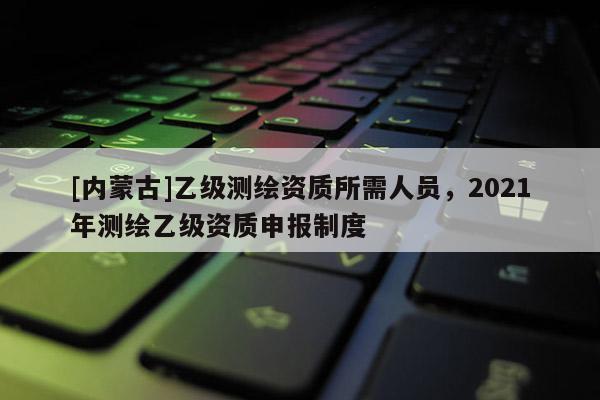 [内蒙古]乙级测绘资质所需人员，2021年测绘乙级资质申报制度