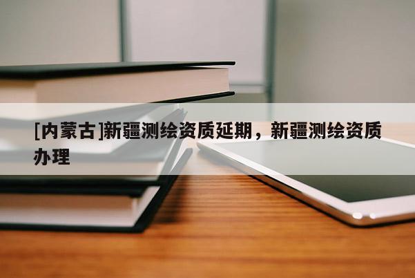 [内蒙古]新疆测绘资质延期，新疆测绘资质办理