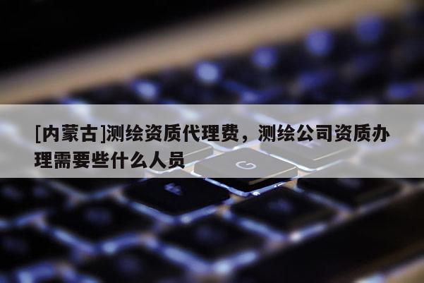 [内蒙古]测绘资质代理费，测绘公司资质办理需要些什么人员