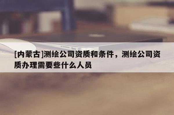 [内蒙古]测绘公司资质和条件，测绘公司资质办理需要些什么人员