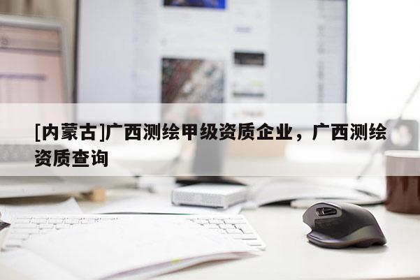 [内蒙古]广西测绘甲级资质企业，广西测绘资质查询