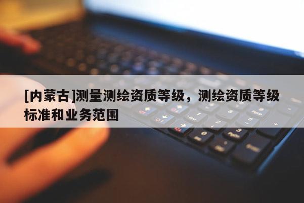 [内蒙古]测量测绘资质等级，测绘资质等级标准和业务范围