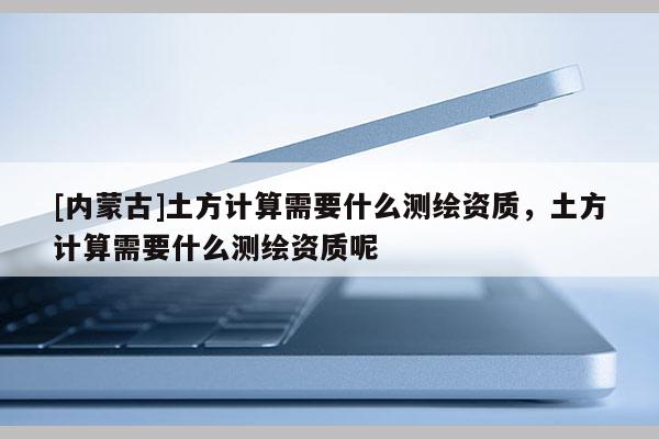 [内蒙古]土方计算需要什么测绘资质，土方计算需要什么测绘资质呢