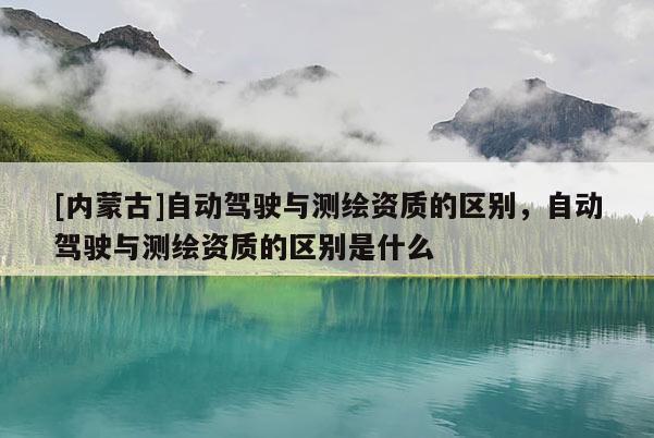 [内蒙古]自动驾驶与测绘资质的区别，自动驾驶与测绘资质的区别是什么