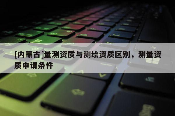 [内蒙古]量测资质与测绘资质区别，测量资质申请条件