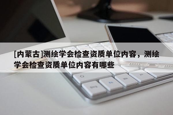 [内蒙古]测绘学会检查资质单位内容，测绘学会检查资质单位内容有哪些