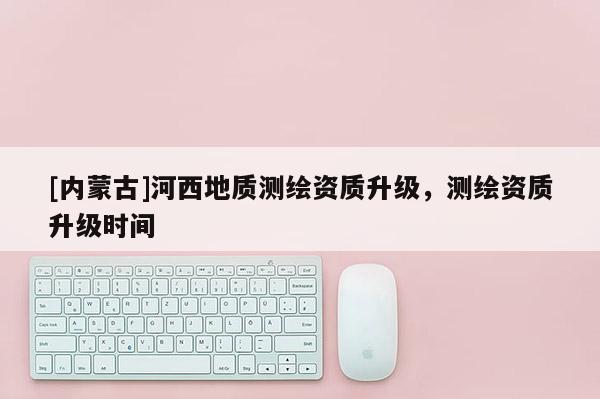 [内蒙古]河西地质测绘资质升级，测绘资质升级时间