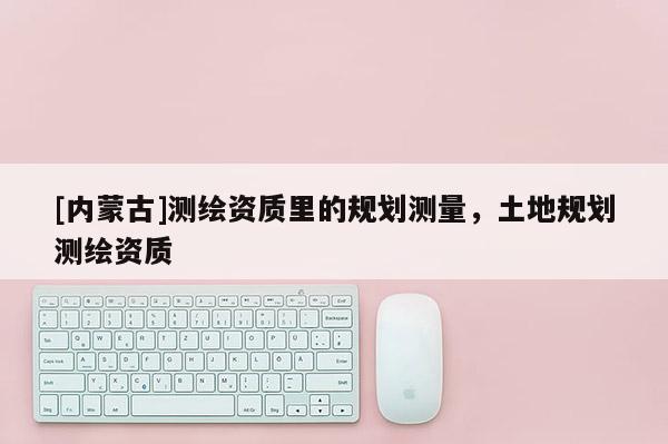 [内蒙古]测绘资质里的规划测量，土地规划测绘资质