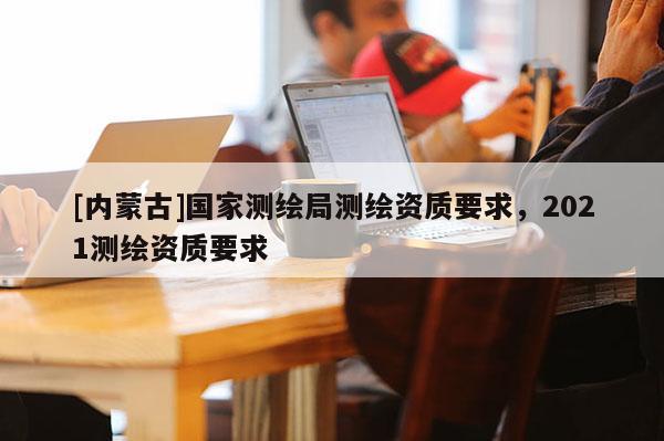 [内蒙古]国家测绘局测绘资质要求，2021测绘资质要求