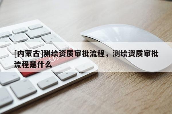 [内蒙古]测绘资质审批流程，测绘资质审批流程是什么