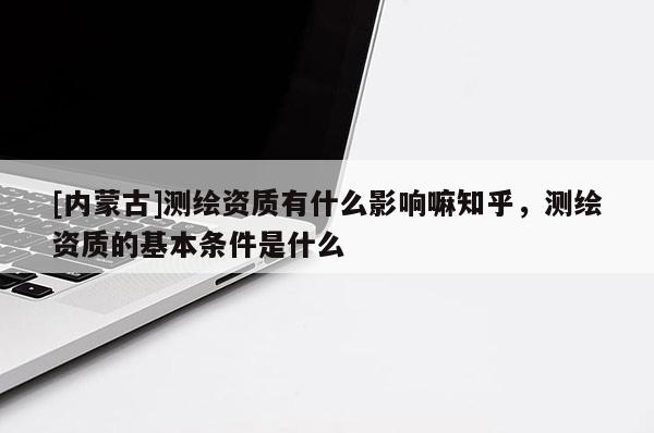 [内蒙古]测绘资质有什么影响嘛知乎，测绘资质的基本条件是什么