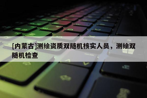 [内蒙古]测绘资质双随机核实人员，测绘双随机检查