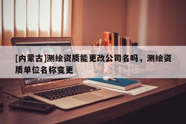 [内蒙古]测绘资质能更改公司名吗，测绘资质单位名称变更