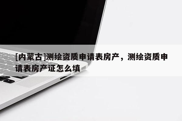 [内蒙古]测绘资质申请表房产，测绘资质申请表房产证怎么填