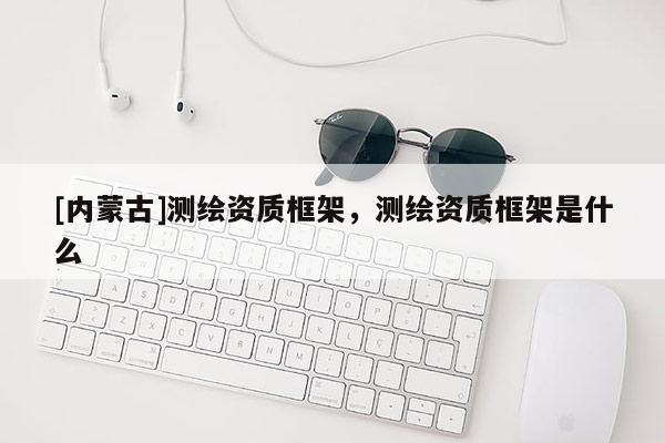 [内蒙古]测绘资质框架，测绘资质框架是什么