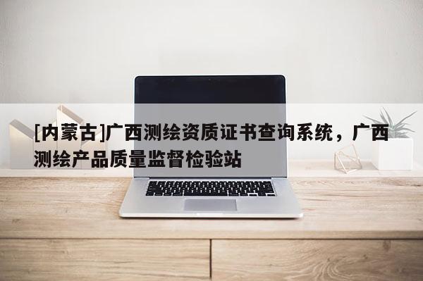 [内蒙古]广西测绘资质证书查询系统，广西测绘产品质量监督检验站