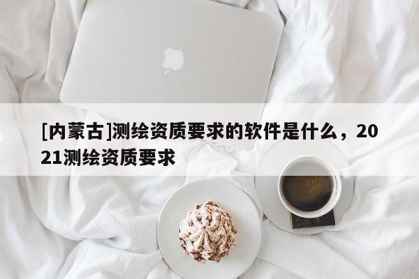 [内蒙古]测绘资质要求的软件是什么，2021测绘资质要求