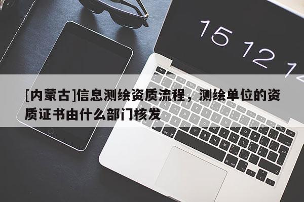 [内蒙古]信息测绘资质流程，测绘单位的资质证书由什么部门核发