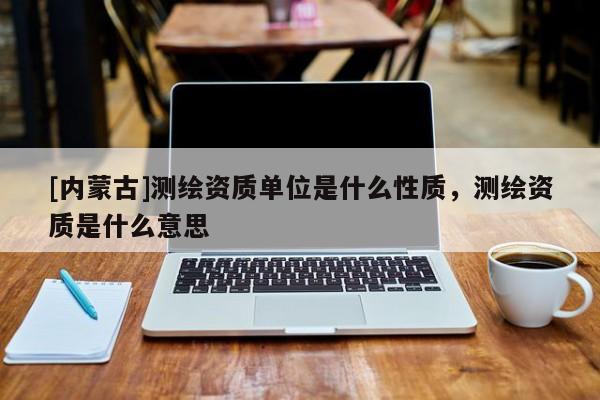 [内蒙古]测绘资质单位是什么性质，测绘资质是什么意思