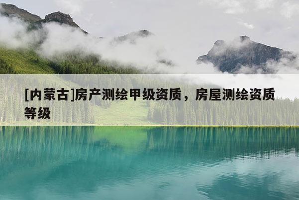 [内蒙古]房产测绘甲级资质，房屋测绘资质等级