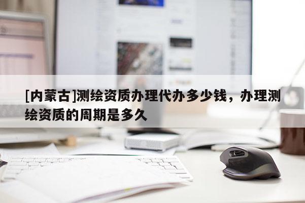 [内蒙古]测绘资质办理代办多少钱，办理测绘资质的周期是多久