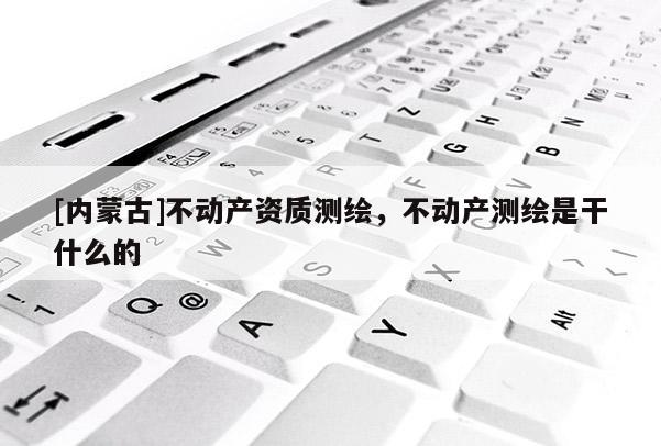 [内蒙古]不动产资质测绘，不动产测绘是干什么的